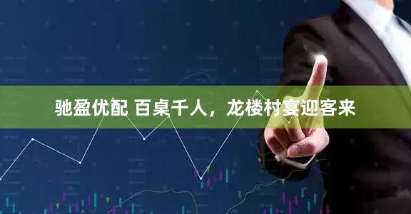 驰盈优配 百桌千人，龙楼村宴迎客来