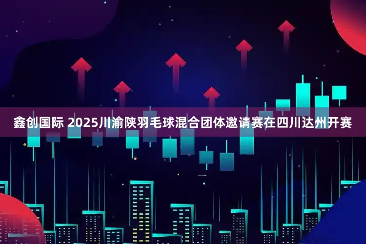 鑫创国际 2025川渝陕羽毛球混合团体邀请赛在四川达州开赛