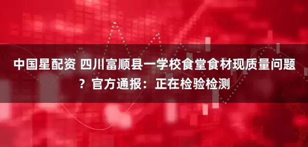 中国星配资 四川富顺县一学校食堂食材现质量问题？官方通报：正在检验检测
