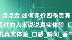 点点金 如何评价四季贵宾 1998？喝过的人来说说真实体验_口感_瞬间_香气