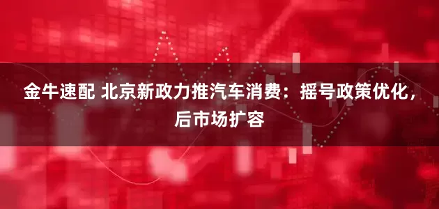 金牛速配 北京新政力推汽车消费：摇号政策优化，后市场扩容