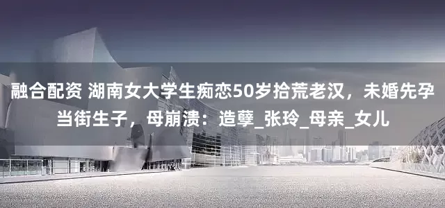 融合配资 湖南女大学生痴恋50岁拾荒老汉，未婚先孕当街生子，母崩溃：造孽_张玲_母亲_女儿
