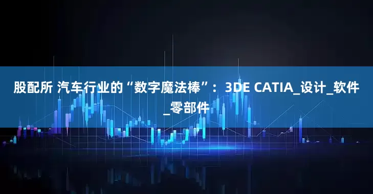 股配所 汽车行业的“数字魔法棒”：3DE CATIA_设计_软件_零部件
