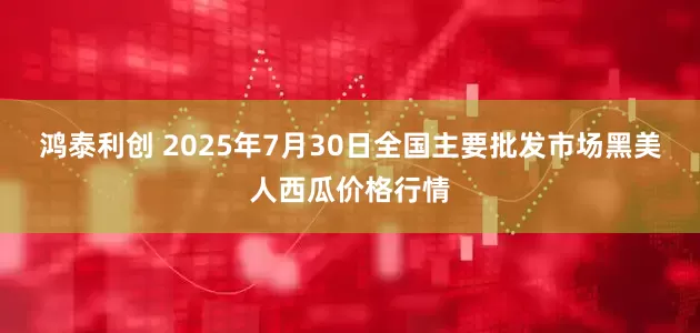 鸿泰利创 2025年7月30日全国主要批发市场黑美人西瓜价格行情