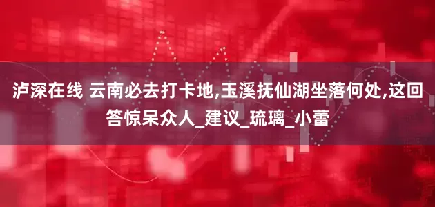 泸深在线 云南必去打卡地,玉溪抚仙湖坐落何处,这回答惊呆众人_建议_琉璃_小蕾