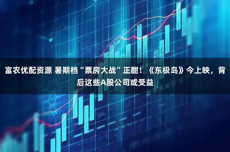 富农优配资源 暑期档“票房大战”正酣！《东极岛》今上映，背后这些A股公司或受益