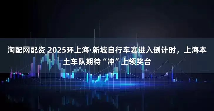 淘配网配资 2025环上海·新城自行车赛进入倒计时，上海本土车队期待“冲”上领奖台