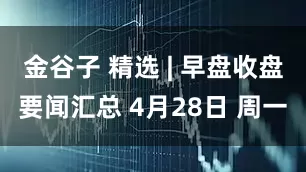 金谷子 精选 | 早盘收盘要闻汇总 4月28日 周一