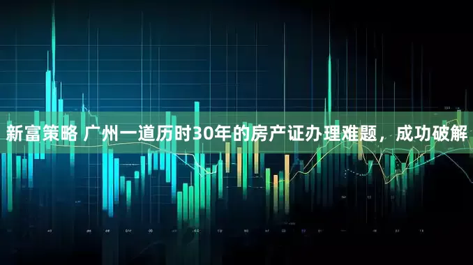 新富策略 广州一道历时30年的房产证办理难题，成功破解