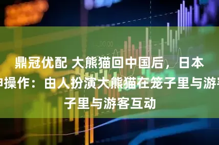 鼎冠优配 大熊猫回中国后，日本搞出神操作：由人扮演大熊猫在笼子里与游客互动