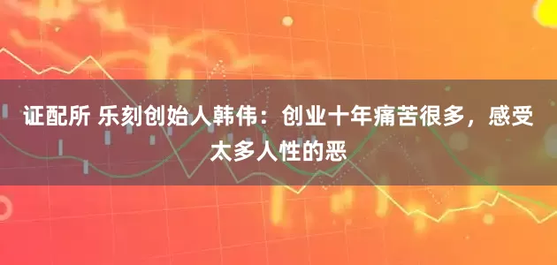 证配所 乐刻创始人韩伟：创业十年痛苦很多，感受太多人性的恶