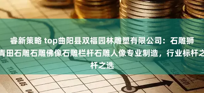 睿新策略 top曲阳县双福园林雕塑有限公司：石雕狮子青田石雕石雕佛像石雕栏杆石雕人像专业制造，行业标杆之选