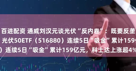 百进配资 通威刘汉元谈光伏“反内卷”：既要反垄断又要反过度竞争，光伏50ETF（516880）连续5日“吸金”累计159亿元，科士达上涨超4%