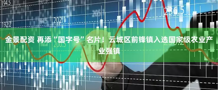 金景配资 再添“国字号”名片！云城区前锋镇入选国家级农业产业强镇