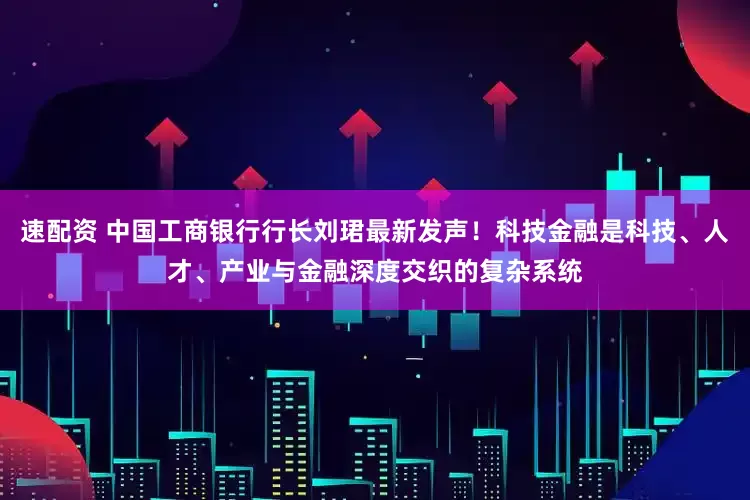 速配资 中国工商银行行长刘珺最新发声！科技金融是科技、人才、产业与金融深度交织的复杂系统