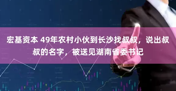 宏基资本 49年农村小伙到长沙找叔叔，说出叔叔的名字，被送见湖南省委书记
